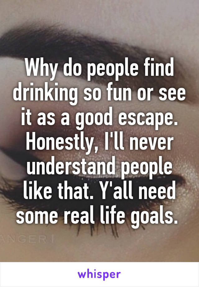 Why do people find drinking so fun or see it as a good escape. Honestly, I'll never understand people like that. Y'all need some real life goals. 
