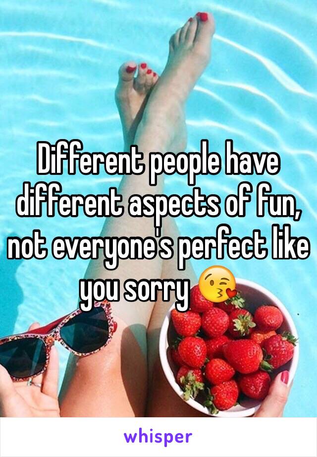 Different people have different aspects of fun, not everyone's perfect like you sorry 😘