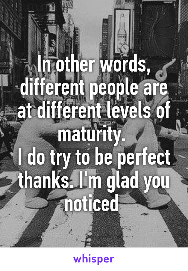 In other words, different people are at different levels of maturity. 
I do try to be perfect thanks. I'm glad you noticed 