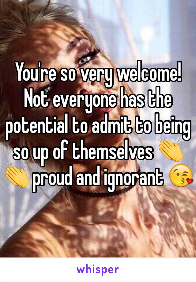 You're so very welcome! Not everyone has the potential to admit to being so up of themselves 👏👏 proud and ignorant 😘