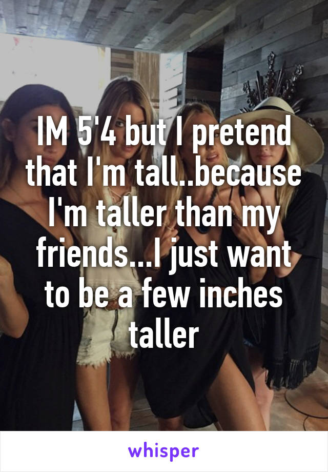 IM 5'4 but I pretend that I'm tall..because I'm taller than my friends...I just want to be a few inches taller