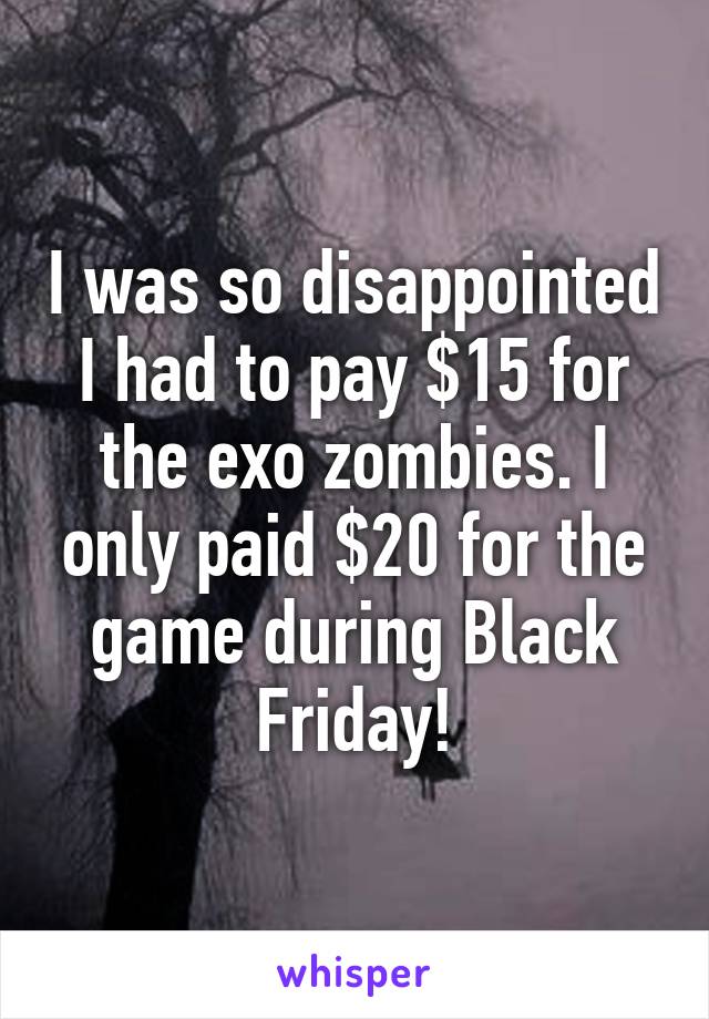 I was so disappointed I had to pay $15 for the exo zombies. I only paid $20 for the game during Black Friday!