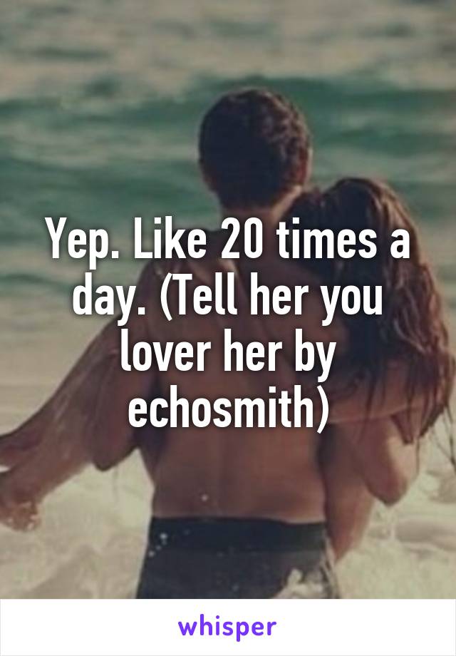 Yep. Like 20 times a day. (Tell her you lover her by echosmith)