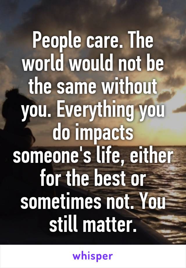 People care. The world would not be the same without you. Everything you do impacts someone's life, either for the best or sometimes not. You still matter.