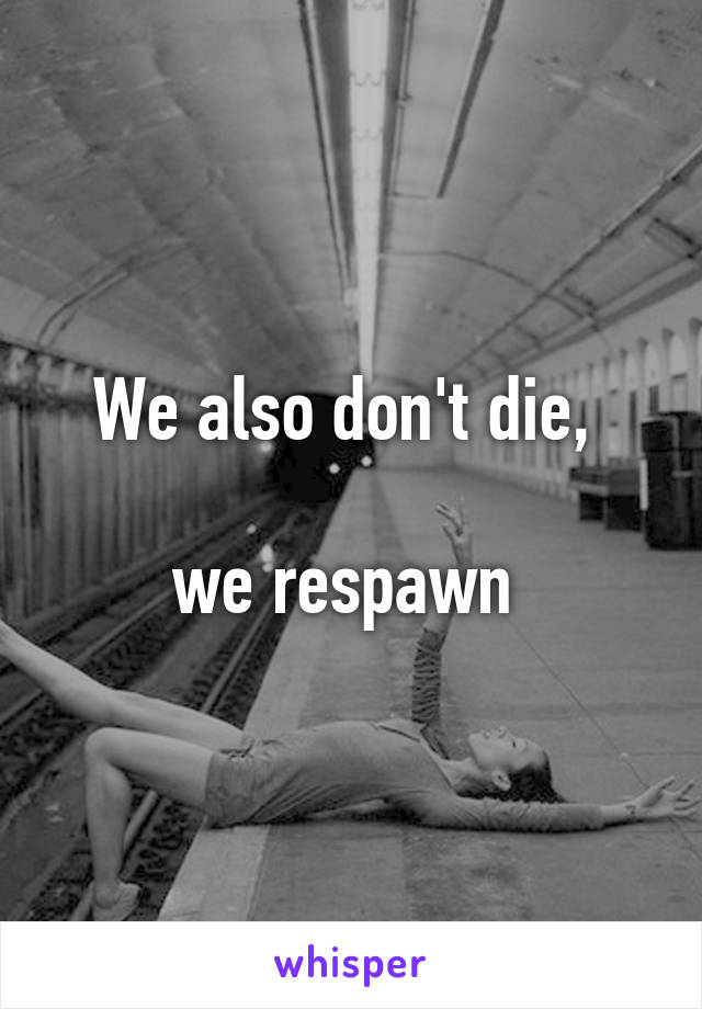 We also don't die, 

we respawn 