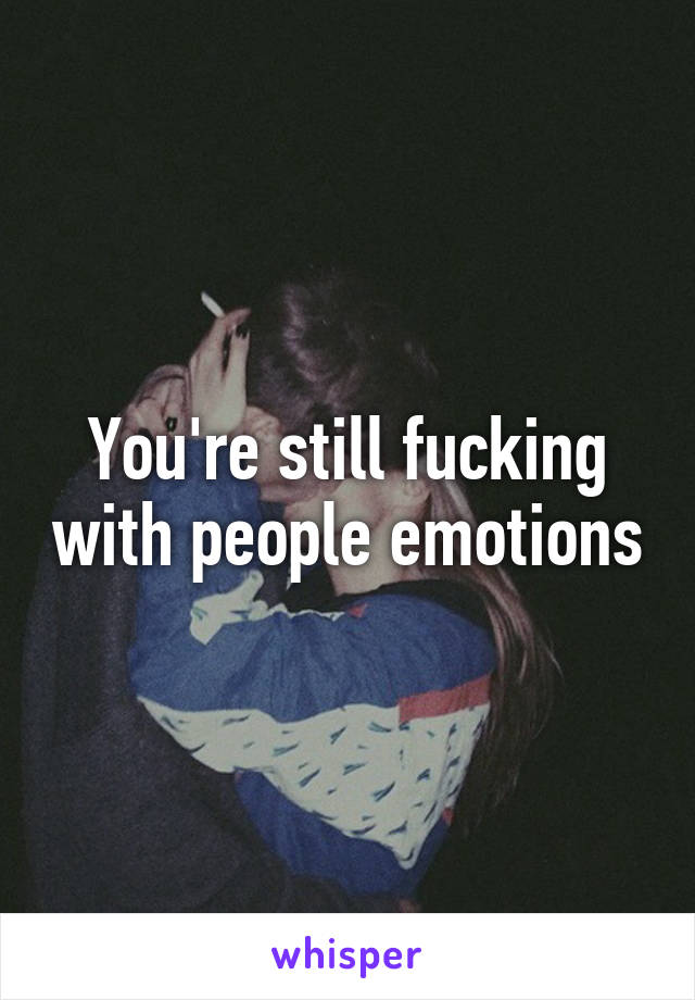 You're still fucking with people emotions