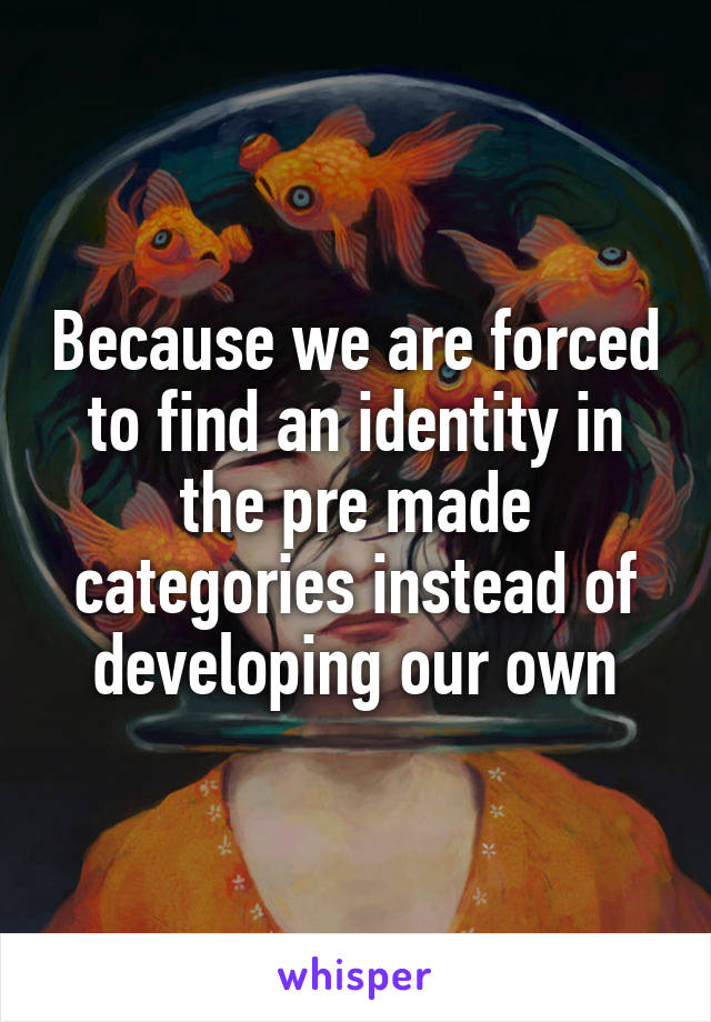 Because we are forced to find an identity in the pre made categories instead of developing our own