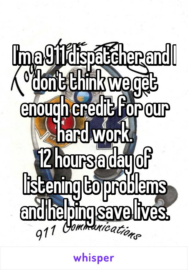 I'm a 911 dispatcher and I don't think we get enough credit for our hard work.
12 hours a day of listening to problems and helping save lives.