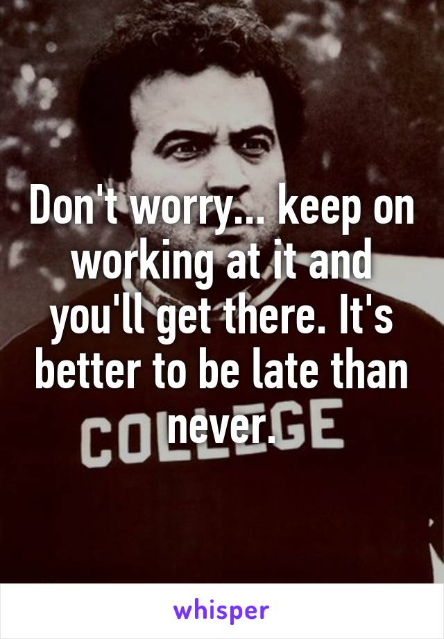 Don't worry... keep on working at it and you'll get there. It's better to be late than never.