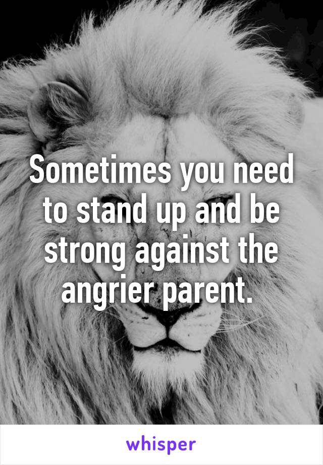 Sometimes you need to stand up and be strong against the angrier parent. 