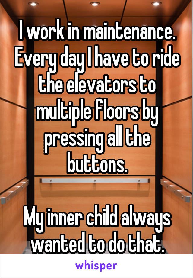 I work in maintenance. Every day I have to ride the elevators to multiple floors by pressing all the buttons.

My inner child always wanted to do that.