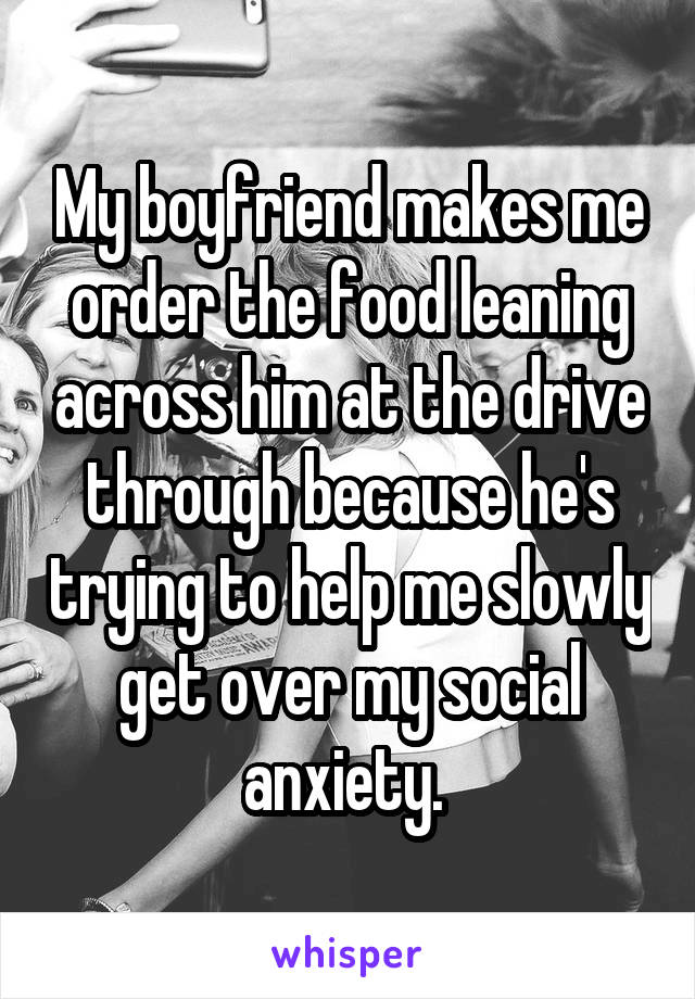 My boyfriend makes me order the food leaning across him at the drive through because he's trying to help me slowly get over my social anxiety. 
