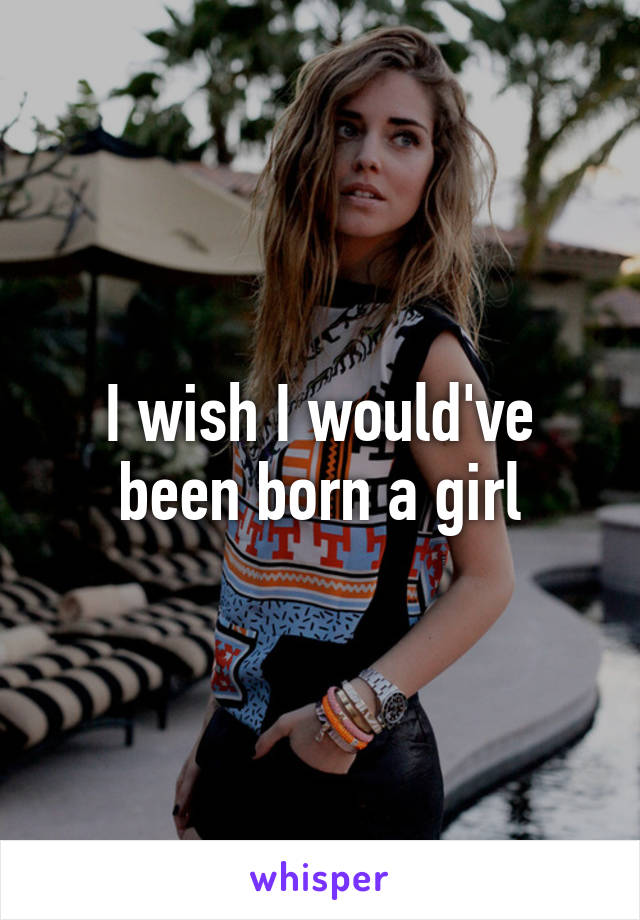 I wish I would've been born a girl