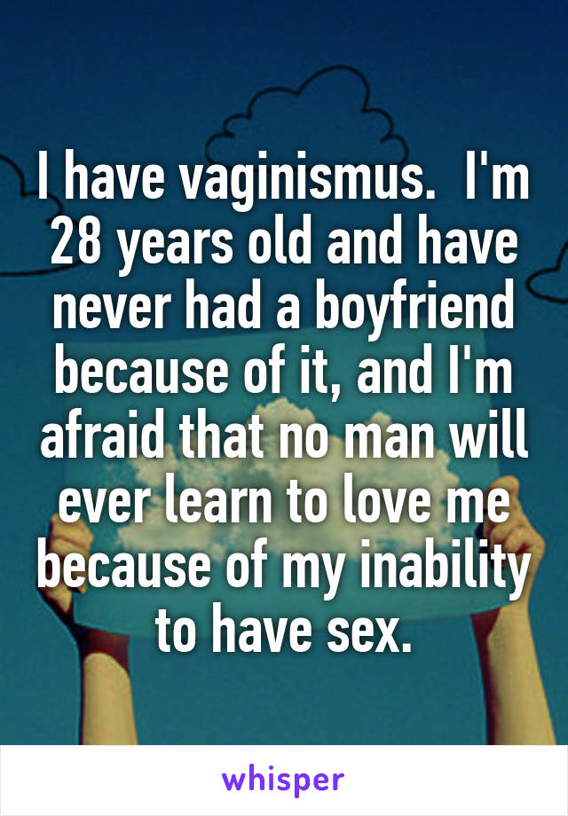I have vaginismus.  I'm 28 years old and have never had a boyfriend because of it, and I'm afraid that no man will ever learn to love me because of my inability to have sex.