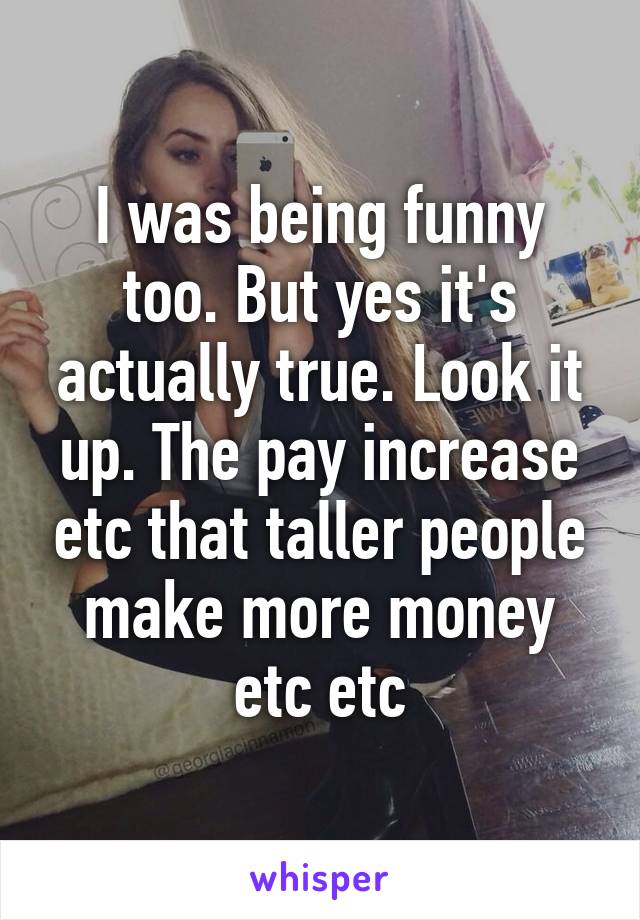 I was being funny too. But yes it's actually true. Look it up. The pay increase etc that taller people make more money etc etc