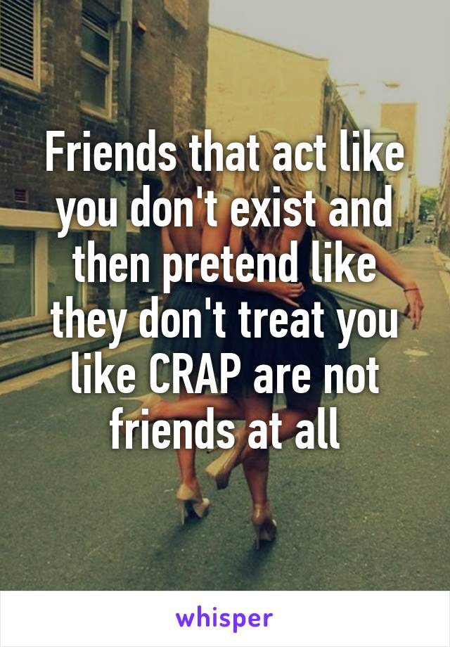 Friends that act like you don't exist and then pretend like they don't treat you like CRAP are not friends at all
