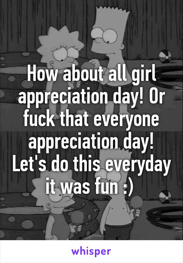 How about all girl appreciation day! Or fuck that everyone appreciation day! Let's do this everyday it was fun :) 