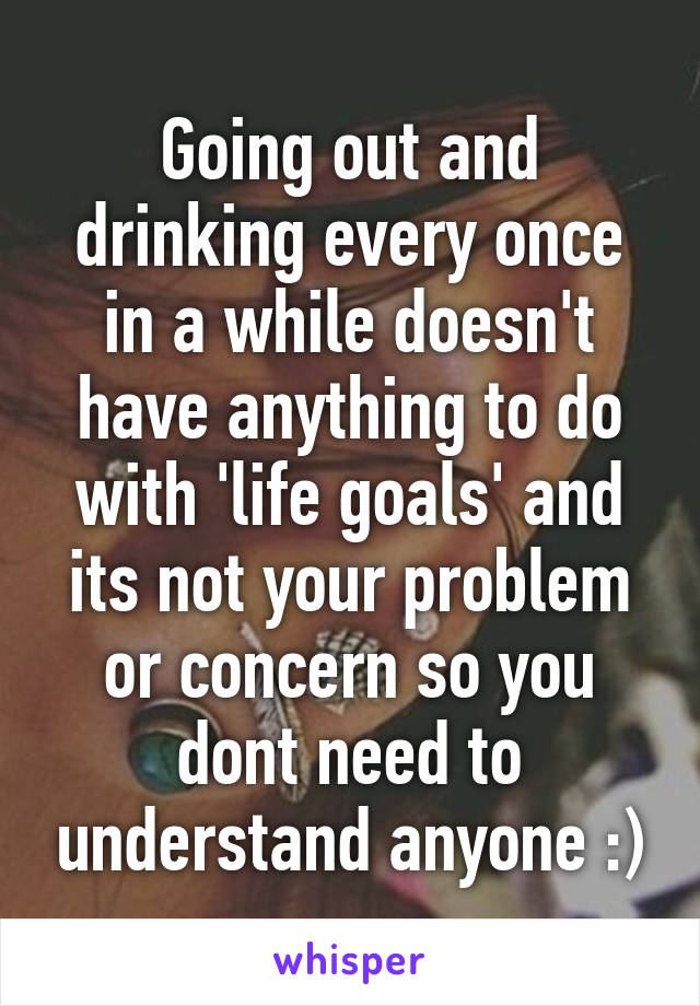 Going out and drinking every once in a while doesn't have anything to do with 'life goals' and its not your problem or concern so you dont need to understand anyone :)
