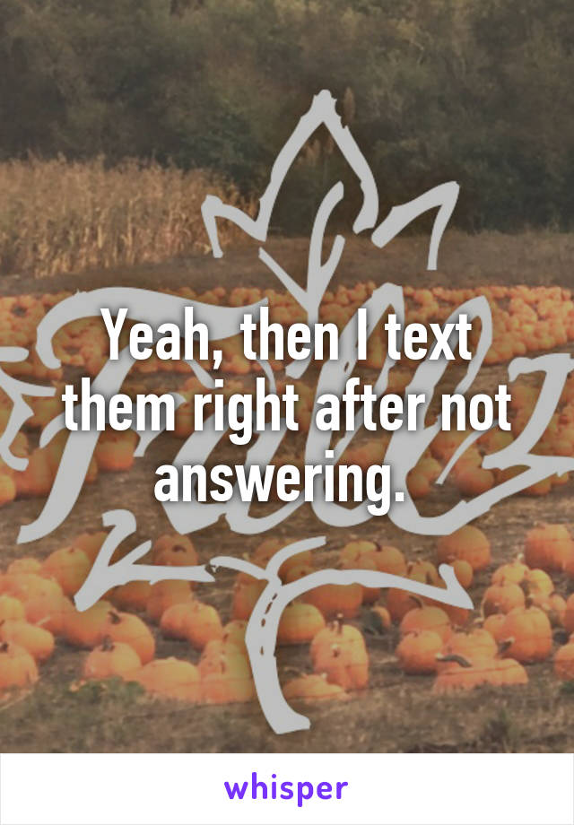 Yeah, then I text them right after not answering. 