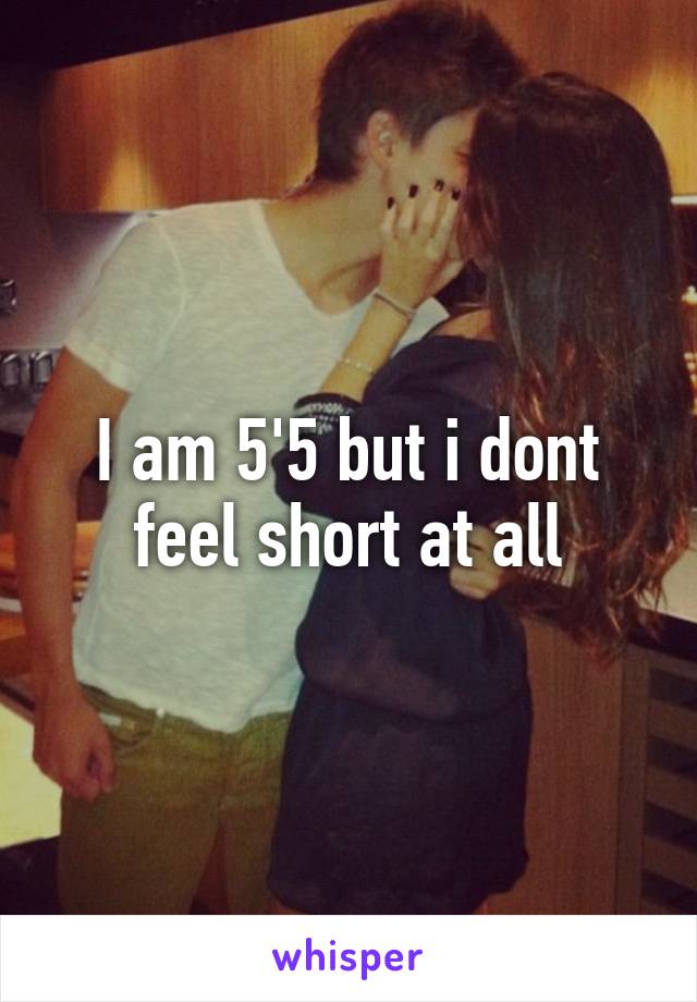 I am 5'5 but i dont feel short at all