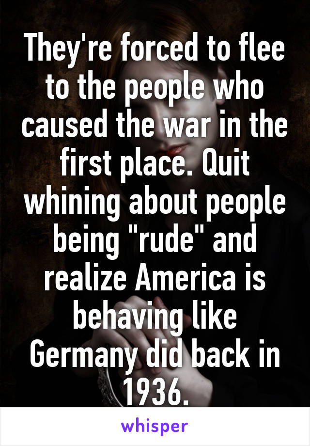 They're forced to flee to the people who caused the war in the first place. Quit whining about people being "rude" and realize America is behaving like Germany did back in 1936.