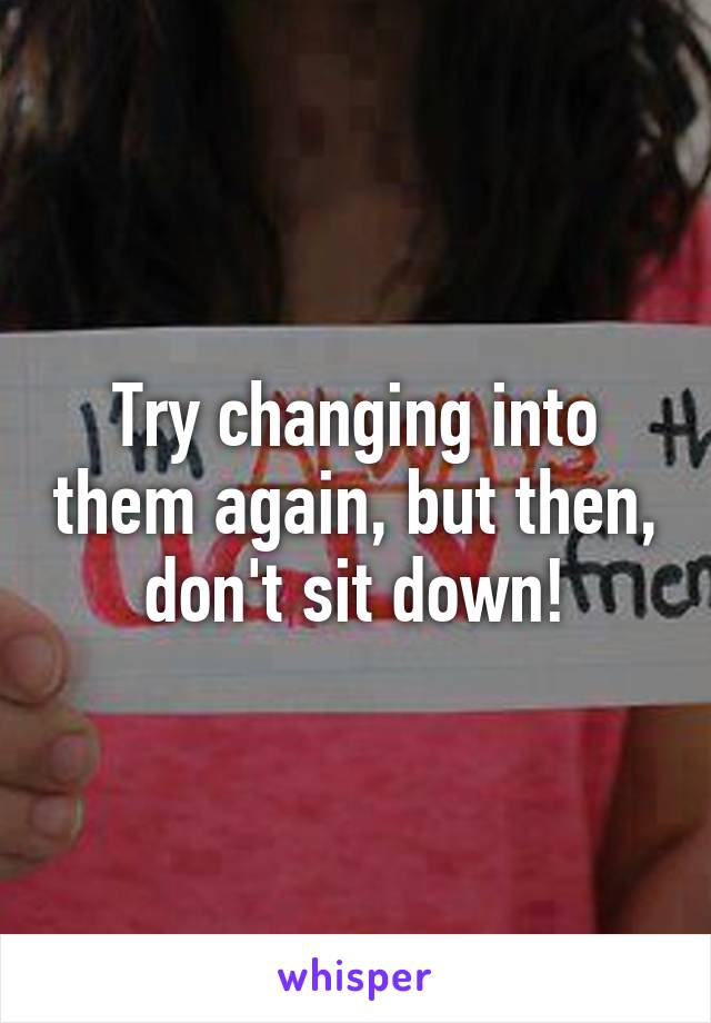 Try changing into them again, but then, don't sit down!