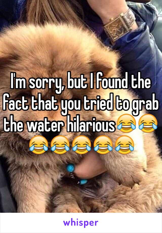 I'm sorry, but I found the fact that you tried to grab the water hilarious😂😂😂😂😂😂😂