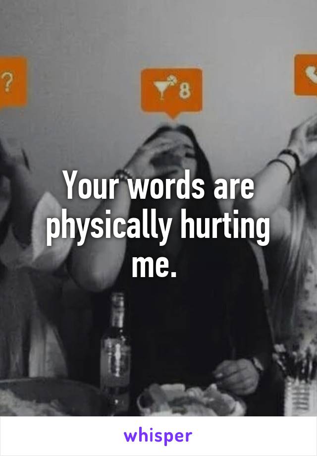 Your words are physically hurting me. 