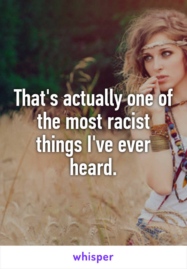 That's actually one of the most racist things I've ever heard.