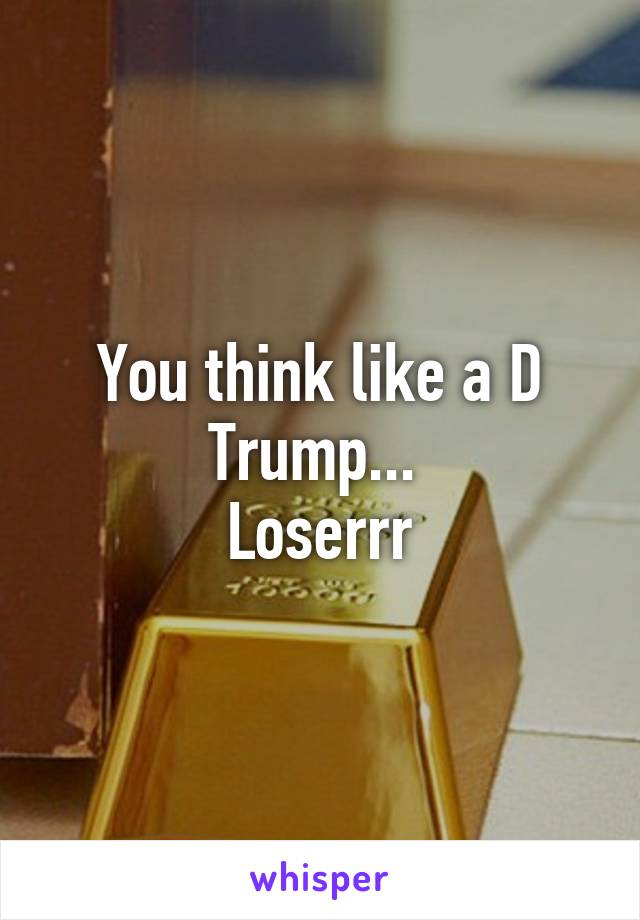 You think like a D Trump... 
Loserrr