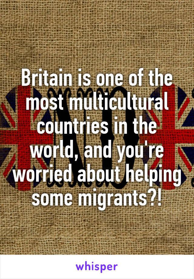 Britain is one of the most multicultural countries in the world, and you're worried about helping some migrants?!