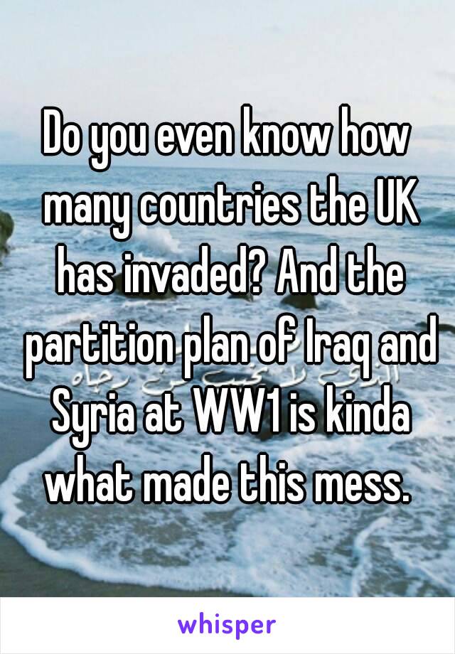 Do you even know how many countries the UK has invaded? And the partition plan of Iraq and Syria at WW1 is kinda what made this mess. 