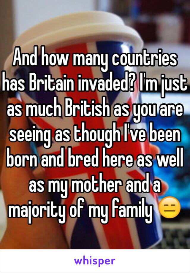 And how many countries has Britain invaded? I'm just as much British as you are seeing as though I've been born and bred here as well as my mother and a majority of my family 😑