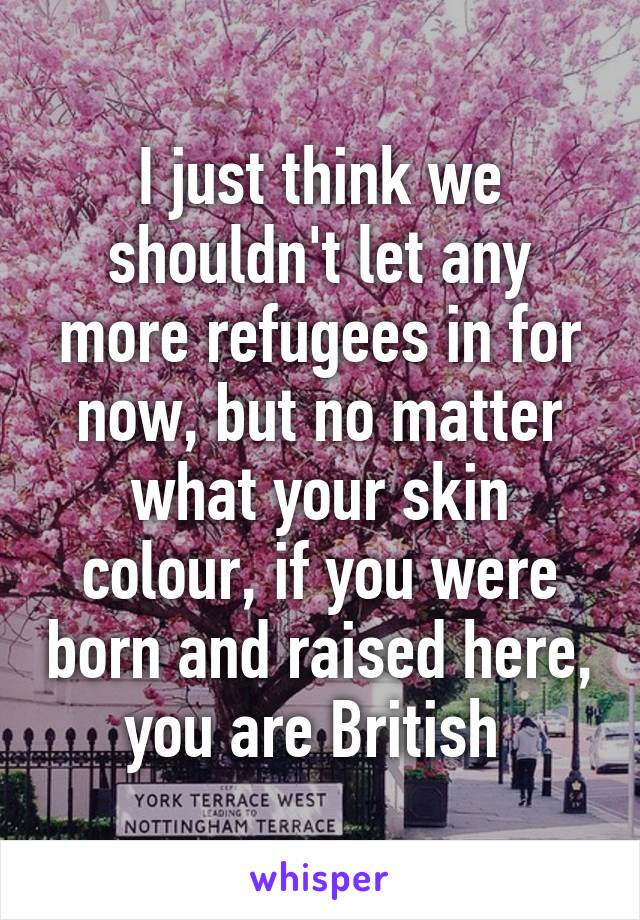 I just think we shouldn't let any more refugees in for now, but no matter what your skin colour, if you were born and raised here, you are British 