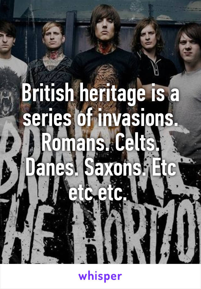 British heritage is a series of invasions. Romans. Celts. Danes. Saxons. Etc etc etc. 