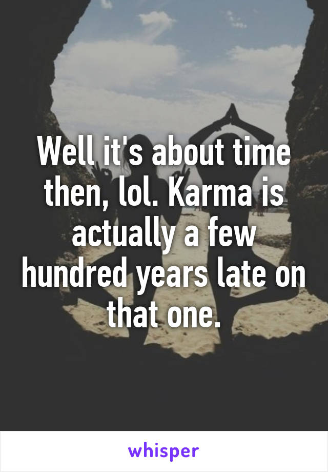 Well it's about time then, lol. Karma is actually a few hundred years late on that one.