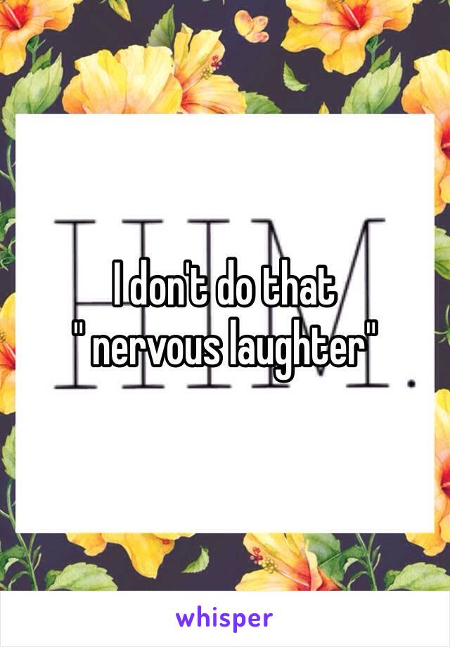 I don't do that 
" nervous laughter"