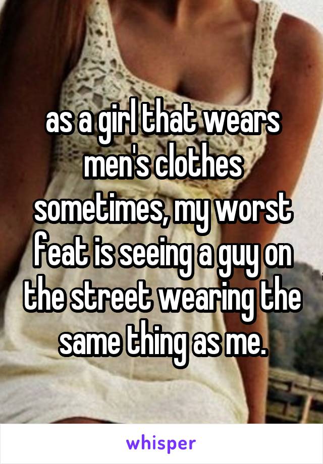 as a girl that wears men's clothes sometimes, my worst feat is seeing a guy on the street wearing the same thing as me.