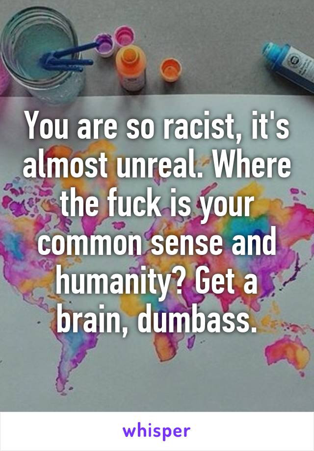 You are so racist, it's almost unreal. Where the fuck is your common sense and humanity? Get a brain, dumbass.