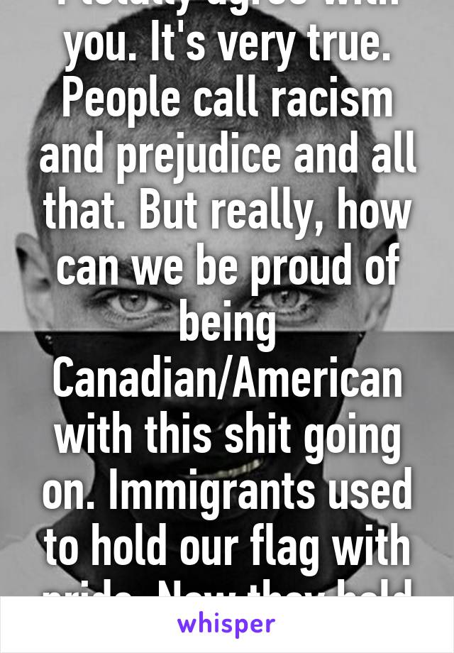 I totally agree with you. It's very true. People call racism and prejudice and all that. But really, how can we be proud of being Canadian/American with this shit going on. Immigrants used to hold our flag with pride. Now they hold their own.