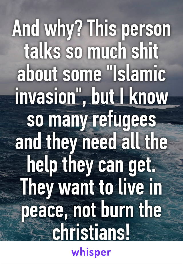 And why? This person talks so much shit about some "Islamic invasion", but I know so many refugees and they need all the help they can get. They want to live in peace, not burn the christians!