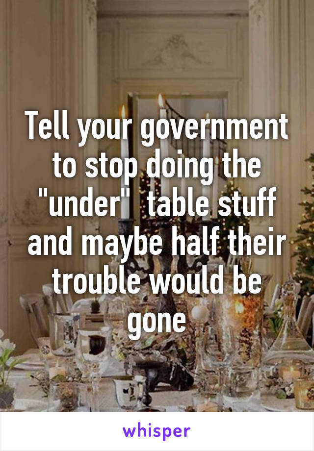 Tell your government to stop doing the "under"  table stuff and maybe half their trouble would be gone