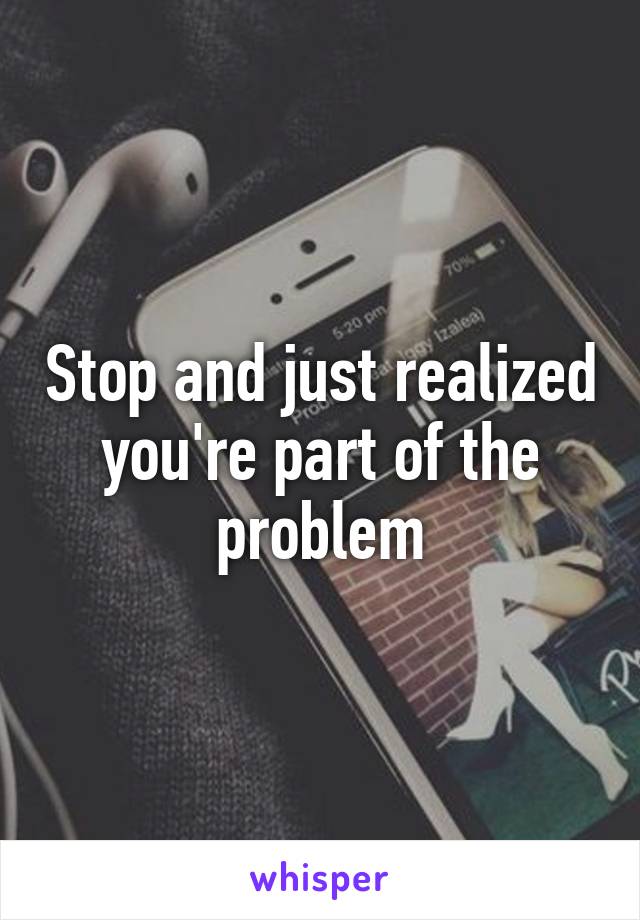 Stop and just realized you're part of the problem