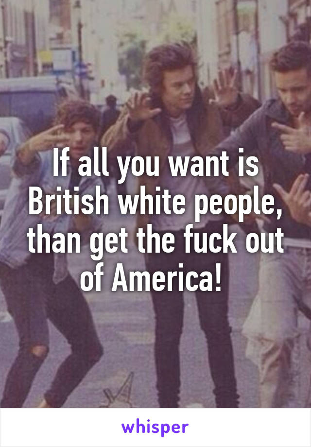 If all you want is British white people, than get the fuck out of America! 