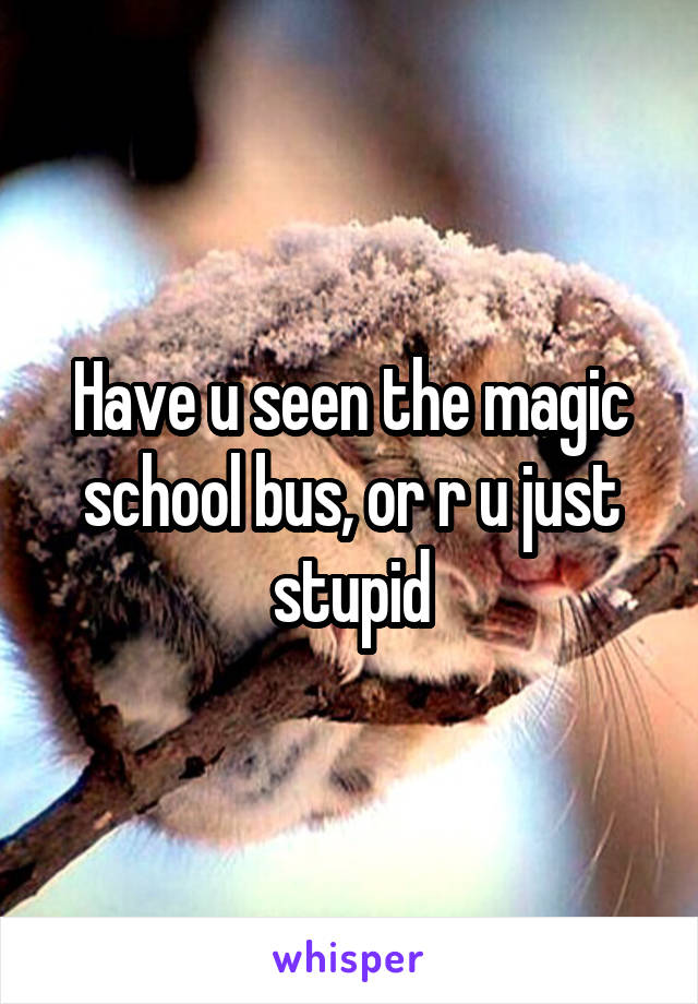 Have u seen the magic school bus, or r u just stupid