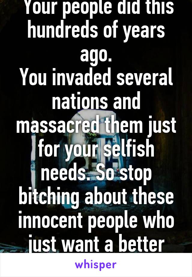  Your people did this hundreds of years ago.
You invaded several nations and massacred them just for your selfish needs. So stop bitching about these innocent people who just want a better life.