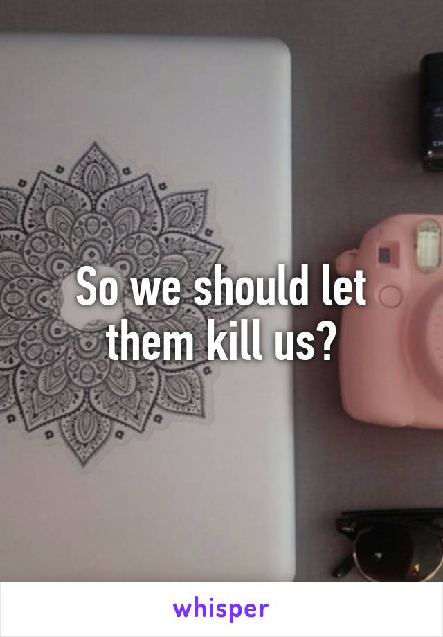 So we should let them kill us?