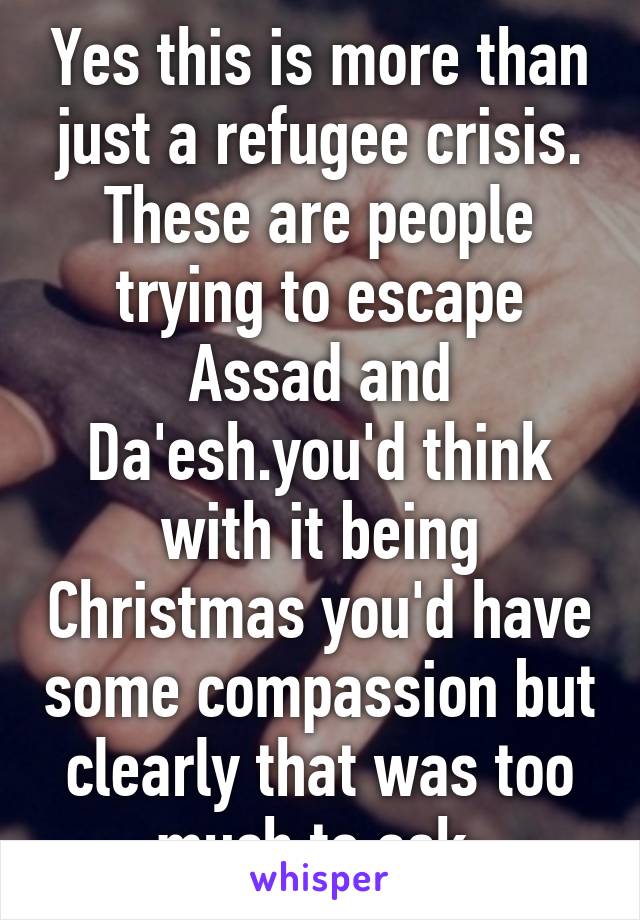 Yes this is more than just a refugee crisis. These are people trying to escape Assad and Da'esh.you'd think with it being Christmas you'd have some compassion but clearly that was too much to ask.