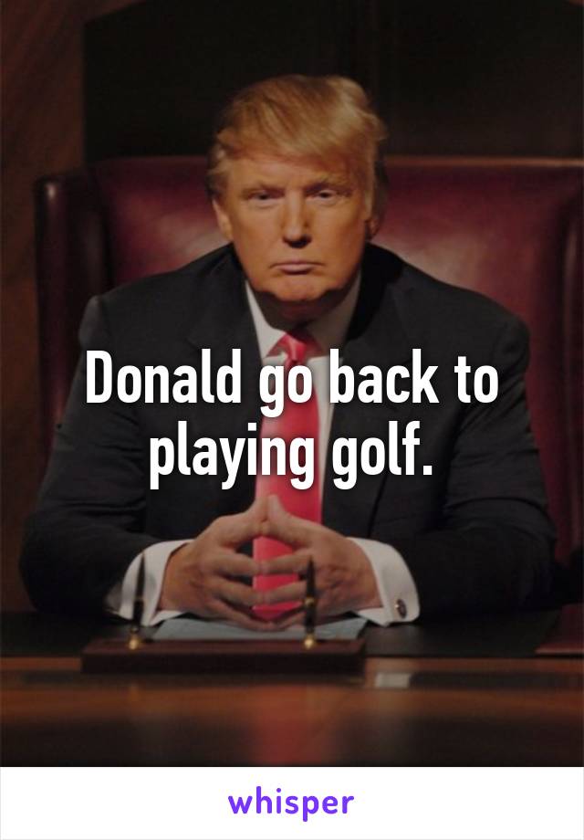 Donald go back to playing golf.