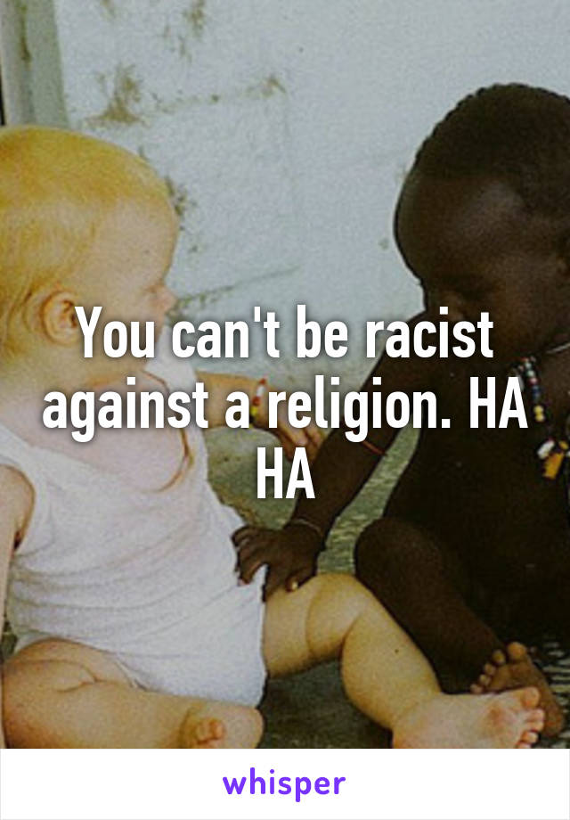 You can't be racist against a religion. HA HA